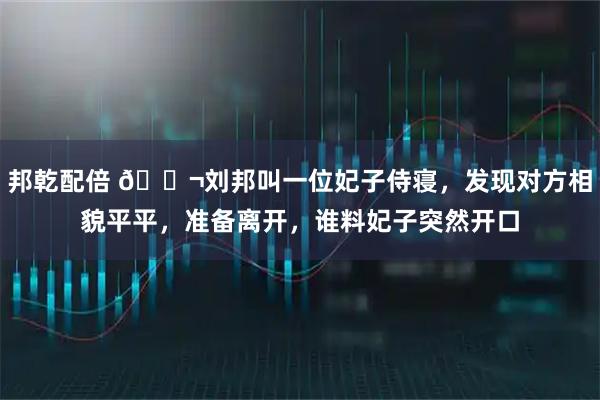 邦乾配倍 🌬刘邦叫一位妃子侍寝，发现对方相貌平平，准备离开，谁料妃子突然开口