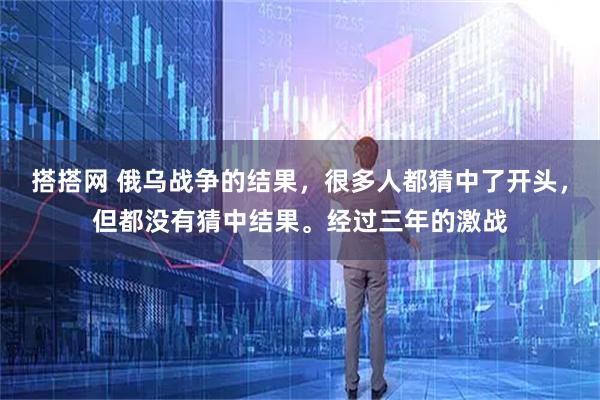 搭搭网 俄乌战争的结果，很多人都猜中了开头，但都没有猜中结果。经过三年的激战