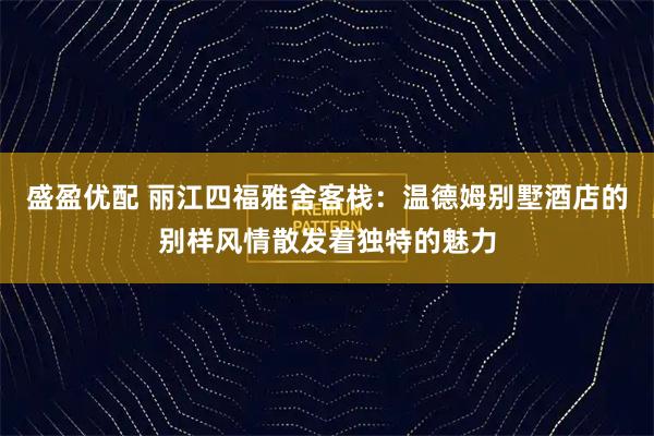 盛盈优配 丽江四福雅舍客栈：温德姆别墅酒店的别样风情散发着独特的魅力