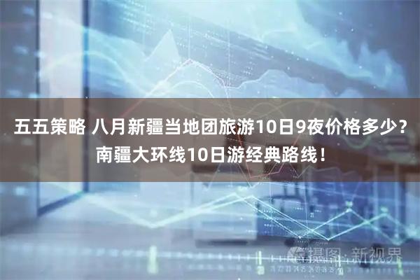 五五策略 八月新疆当地团旅游10日9夜价格多少？南疆大环线10日游经典路线！