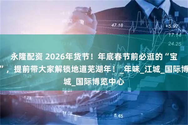 永隆配资 2026年货节！年底春节前必逛的“宝藏活动”，提前带大家解锁地道芜湖年！_年味_江城_国际博览中心