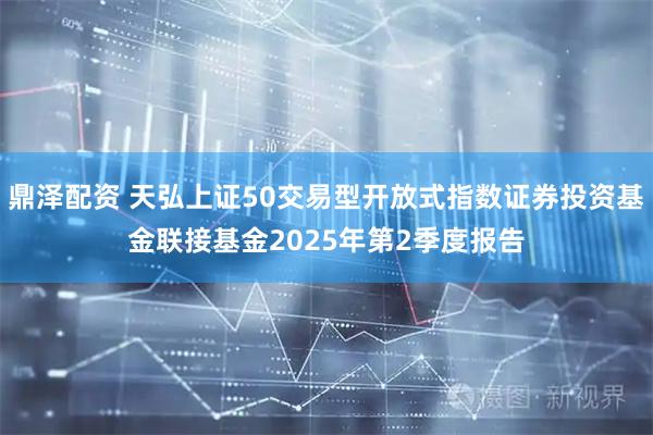 鼎泽配资 天弘上证50交易型开放式指数证券投资基金联接基金2025年第2季度报告