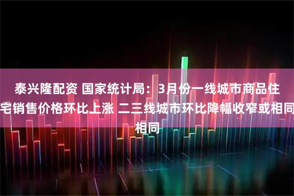 泰兴隆配资 国家统计局：3月份一线城市商品住宅销售价格环比上涨 二三线城市环比降幅收窄或相同