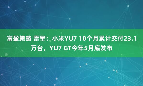 富盈策略 雷军：小米YU7 10个月累计交付23.1万台，YU7 GT今年5月底发布