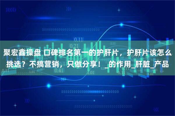 聚宏鑫操盘 口碑排名第一的护肝片，护肝片该怎么挑选？不搞营销，只做分享！_的作用_肝脏_产品