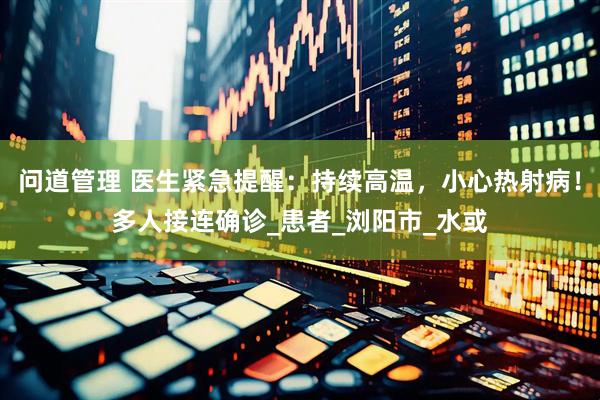 问道管理 医生紧急提醒：持续高温，小心热射病！多人接连确诊_患者_浏阳市_水或