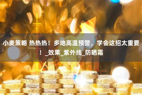 小麦策略 热热热！多地高温预警，学会这招太重要！_效果_紫外线_防晒霜