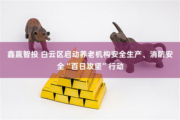 鑫赢智投 白云区启动养老机构安全生产、消防安全“百日攻坚”行动