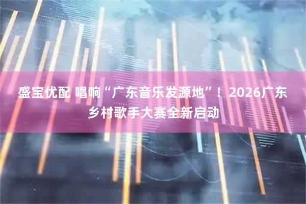 盛宝优配 唱响“广东音乐发源地”！2026广东乡村歌手大赛全新启动