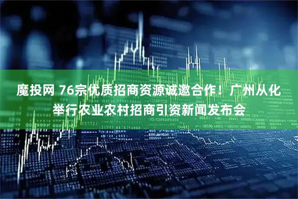 魔投网 76宗优质招商资源诚邀合作！广州从化举行农业农村招商引资新闻发布会
