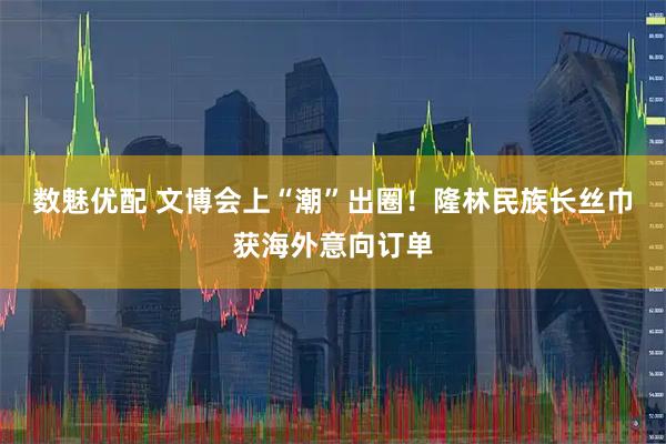 数魅优配 文博会上“潮”出圈！隆林民族长丝巾获海外意向订单
